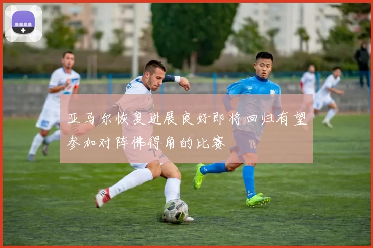 亚马尔恢复进展良好即将回归有望参加对阵佛得角的比赛
