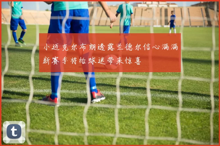 小迈克尔布朗透露兰德尔信心满满新赛季将给球迷带来惊喜