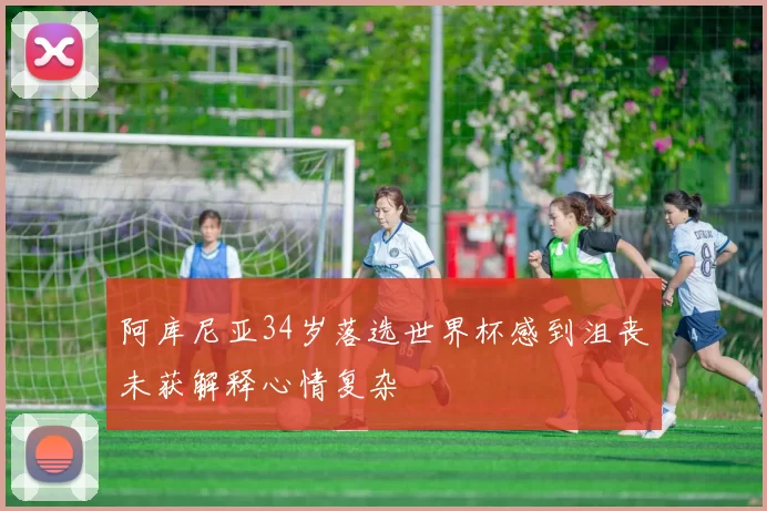 阿库尼亚34岁落选世界杯感到沮丧未获解释心情复杂