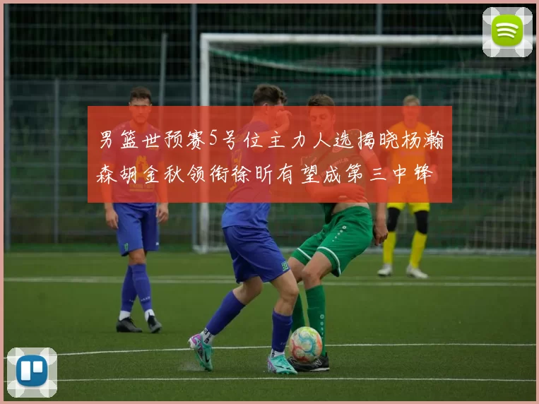 男篮世预赛5号位主力人选揭晓杨瀚森胡金秋领衔徐昕有望成第三中锋