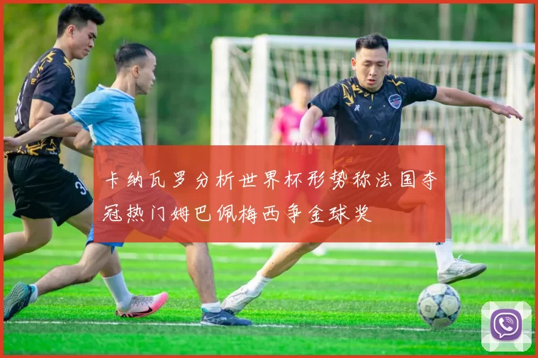 卡纳瓦罗分析世界杯形势称法国夺冠热门姆巴佩梅西争金球奖