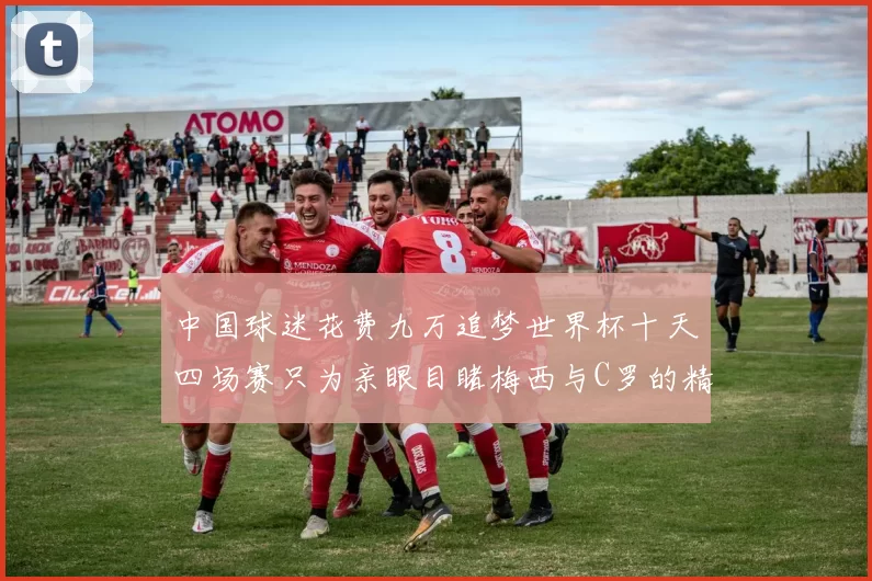 中国球迷花费九万追梦世界杯十天四场赛只为亲眼目睹梅西与C罗的精彩对决