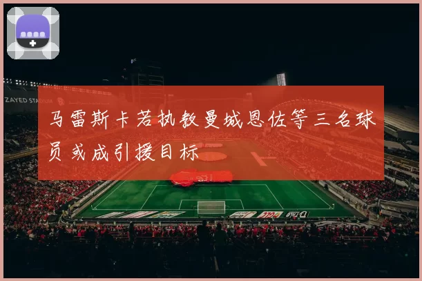 马雷斯卡若执教曼城恩佐等三名球员或成引援目标