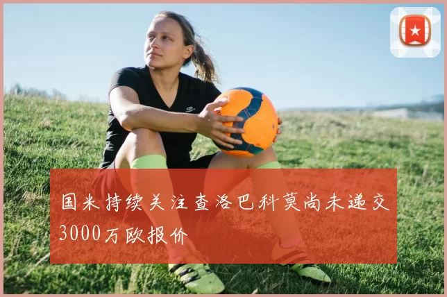 国米持续关注查洛巴科莫尚未递交3000万欧报价