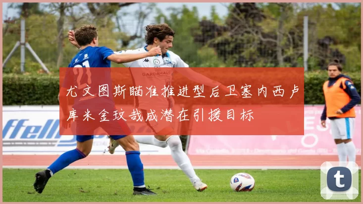 尤文图斯瞄准推进型后卫塞内西卢库米金玟哉成潜在引援目标