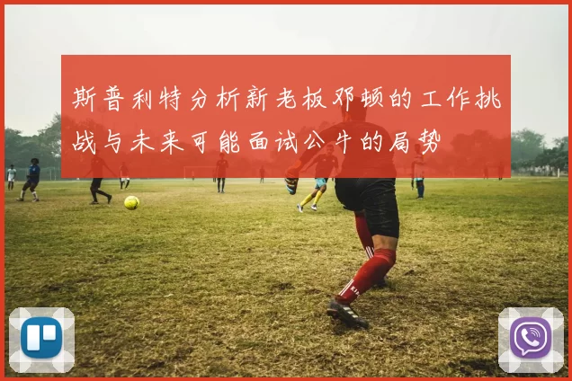 斯普利特分析新老板邓顿的工作挑战与未来可能面试公牛的局势