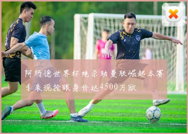 阿玛德世界杯绝杀助曼联崛起本赛季表现抢眼身价达4500万欧