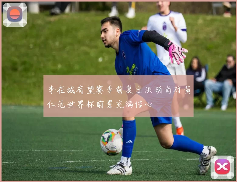 李在城有望赛季前复出洪明甫对黄仁范世界杯前景充满信心