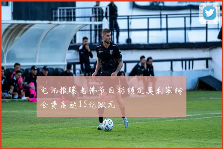 电讯报曝老佛爷目标锁定奥利塞转会费高达15亿欧元