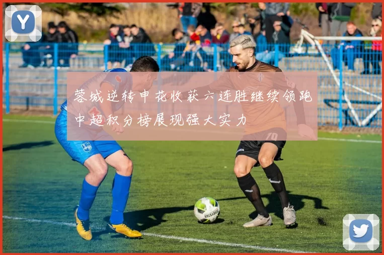 蓉城逆转申花收获六连胜继续领跑中超积分榜展现强大实力