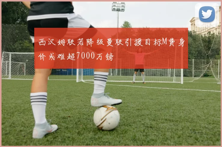 西汉姆联若降级曼联引援目标M费身价或难超7000万镑